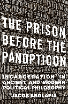 The Prison Before the Panopticon: Incarceration in Ancient and Modern Political Philosophy - Jacob Abolafia
