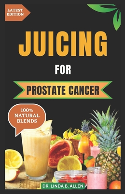Juicing for Prostate Cancer: 30 Nourishing and Nutrient-Rich Anti-Inflammatory Homemade Juice Blends for Prostate Cancer Recovery - Linda B. Allen