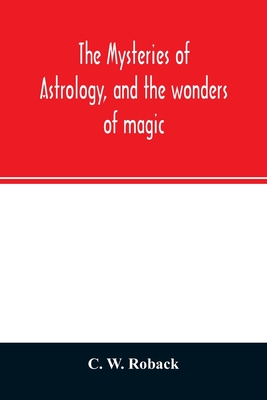 The mysteries of astrology, and the wonders of magic: : including a history of the rise and progress of astrology, and the various branches of necroma - C. W. Roback
