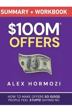 $100M Offers Summary and Workbook: How To Make Offers So Good People Feel Stupid Saying No - Alex Hormozi