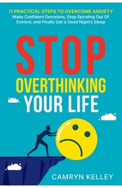 Stop Overthinking Your Life: 11 Practical Steps to Overcome Anxiety, Make Confident Decisions, Stop Spiraling Out of Control, and Finally Get a Goo - Camryn Kelley