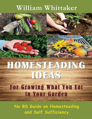 Homesteading Ideas for Growing What You Eat in Your Garden: No Bs Guide on Homesteading and Self Sufficiency - William Whittaker