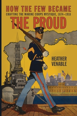 How the Few Became the Proud: Crafting the Marine Corps Mystique, 1874-1918 - Heather P. Venable