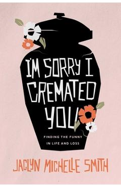 Coperta cărții 'I'm Sorry I Cremated You: Finding the Funny in Life and Loss - Jaclyn Michelle Smith'