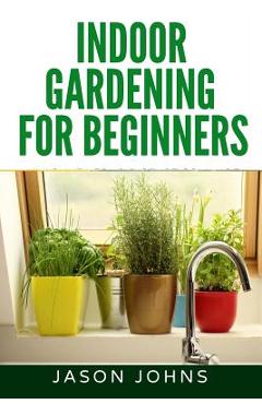 Poza produsului Indoor Gardening For Beginners: The Complete Guide to Growing Herbs, Flowers, Vegetables and Fruits in Your House - Jason Johns