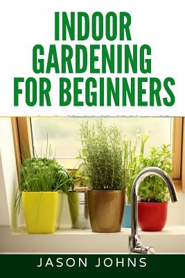 Indoor Gardening For Beginners: The Complete Guide to Growing Herbs, Flowers, Vegetables and Fruits in Your House - Jason Johns