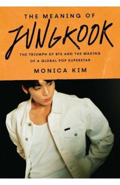 The Meaning of Jungkook: The Triumph of Bts and the Making of a Global Pop Superstar - Monica Kim