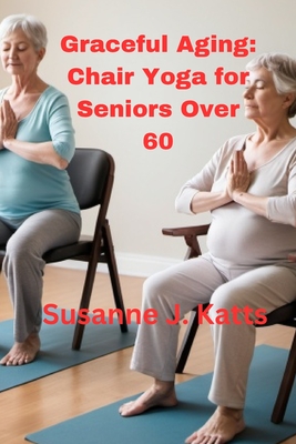 Graceful Aging: Chair Yoga for Seniors Over 60 - Susanne J. Katts