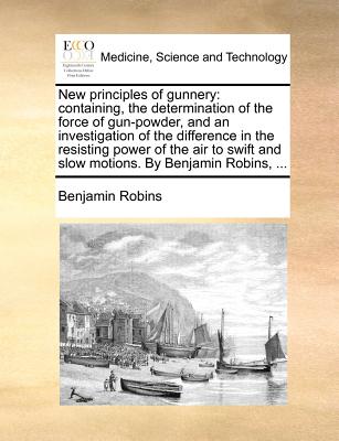 New Principles of Gunnery: Containing, the Determination of the Force of Gun-Powder, and an Investigation of the Difference in the Resisting Powe - Benjamin Robins