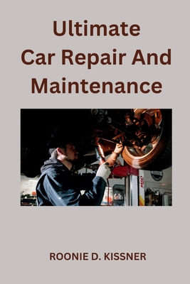 Ultimate Car Repair And Maintenance: Your Complete Guide to Car Maintenance From Do-It-Yourself Skills to Become a Better Mechanic - Roonie D. Kissner