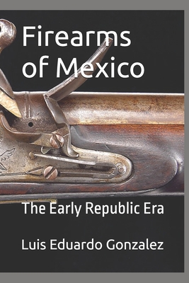 Firearms of Mexico: The Early Republic Era - Luis Eduardo Gonzalez