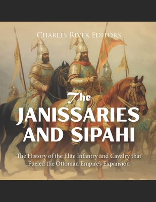 The Janissaries and Sipahi: The History of the Elite Infantry and Cavalry that Fueled the Ottoman Empire's Expansion -