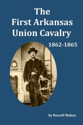 The First Arkansas Union Cavalry: 1862-1865 - Russell Mahan