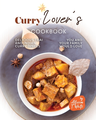 Curry Lover's Cookbook: Delicious Thai and Indian Curry Dishes You and Your Family Would Love - Alicia T. White