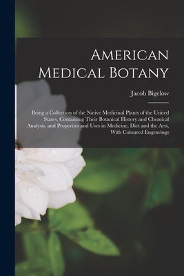 American Medical Botany: Being a Collection of the Native Medicinal Plants of the United States, Containing Their Botanical History and Chemica - Jacob Bigelow