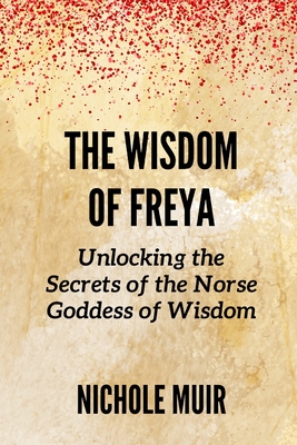 The Wisdom of Freya: Unlocking the Secrets of the Norse Goddess of Wisdom - Nichole Muir