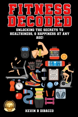 Fitness Decoded: Unlocking the Secrets to a Healthiness, & Happiness at any Age! - Kevin B. Dibacco