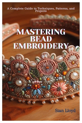 Mastering Bead Embroidery: A Complete Guide to Techniques, Patterns, and Projects - Stan Lloyd