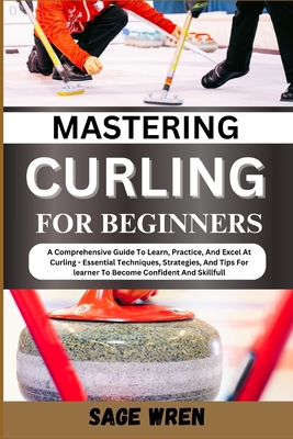Mastering Curling for Beginner: A Comprehensive Guide To Learn, Practice, And Excel At Curling - Essential Techniques, Strategies, And Tips For learne - Sage Wren