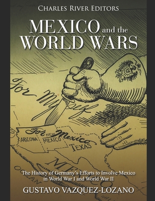 Mexico and the World Wars: The History of Germany's Efforts to Involve Mexico in World War I and World War II - Gustavo Vazquez-lozano