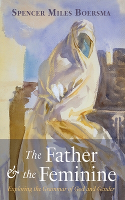 The Father and the Feminine: Exploring the Grammar of God and Gender - Spencer Miles Boersma