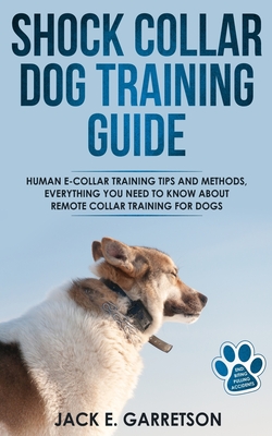 Shock Collar Dog Training Guide: Human E-collar Training Tips and Methods, Everything You Need to Know About Remote Collar Training for Dogs - Jack E. Garretson