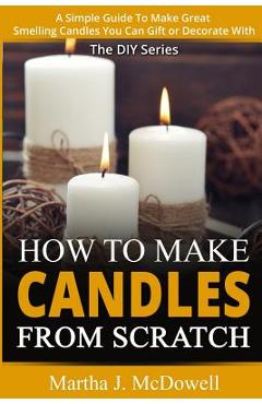 How To Make Candles From Scratch: : A Simple Guide To Make Great Smelling Candle You Can Gift or Decorate With - Martha J. Mcdowell