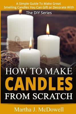 How To Make Candles From Scratch: : A Simple Guide To Make Great Smelling Candle You Can Gift or Decorate With - Martha J. Mcdowell