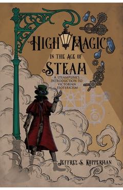 High Magic in the Age of Steam: A Steampunk's Introduction to Victorian Esotericism - Jeffrey S. Kupperman