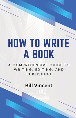 How to Write a Book: A Comprehensive Guide to Writing, Editing, and Publishing - Bill Vincent