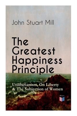 The Greatest Happiness Principle - Utilitarianism, on Liberty & the Subjection of Women: The Principle of the Greatest-Happiness: What Is Utilitariani - John Stuart Mill