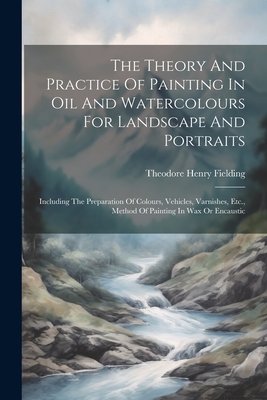 The Theory And Practice Of Painting In Oil And Watercolours For Landscape And Portraits: Including The Preparation Of Colours, Vehicles, Varnishes, Et - Theodore Henry Fielding