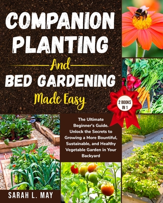 Companion Planting and Bed Gardening Made Easy: The Ultimate Beginner's Guide. Unlock the Secrets to Growing a More Bountiful, Sustainable, and Health - Sarah L. May