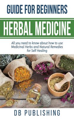 Herbal Medicine Guide For Beginners: All you need to know about how to use Medicinal Herbs and Natural Remedies for Self Healing -