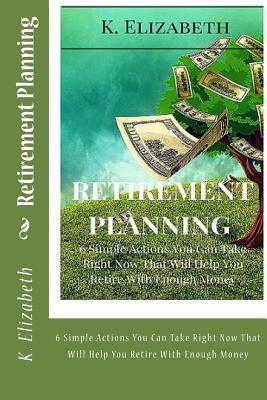 Retirement Planning: 6 Simple Actions You Can Take Right Now That Will Help You Retire With Enough Money - K. Elizabeth