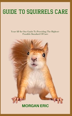 Guide to Squirrels Care: Your All-In-One Guide To Providing The Highest-Possible Standard Of Care - Morgan Eric