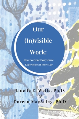 Coperta cărții 'Our (In)visible Work: How Everyone Everywhere Experiences It Every Day - Janelle E. Wells'