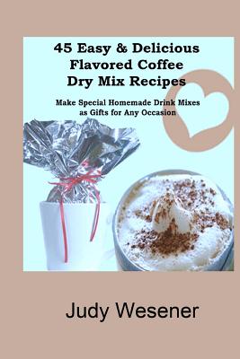 45 Easy & Delicious Flavored Coffee Dry Mix Recipes: Make Special Homemade Drink Mixes as Gifts for Any Occasion! - Judy Wesener