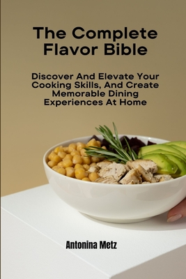 The Complete Flavor Bible: Discover And Elevate Your Cooking Skills, And Create Memorable Dining Experiences At Home - Antonina Metz