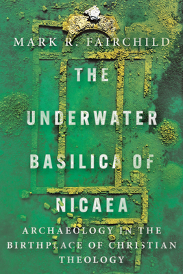The Underwater Basilica of Nicaea: Archaeology in the Birthplace of Christian Theology - Mark R. Fairchild