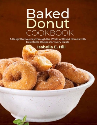 Baked Donut Cookbook: A Delightful Journey through the World of Baked Donuts with Delectable Recipes for Every Palate - Isabella E. Hill