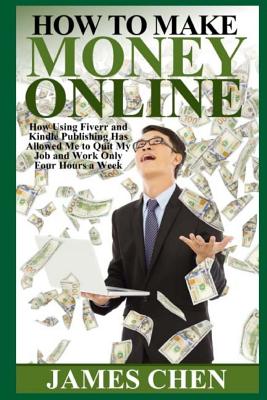 How to Make Money Online: How Using Fiverr and Kindle Publishing Has Allowed Me to Quit My Job and Work Only Four Hours a Week - James Chen