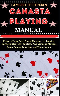 Canasta Playing Manual: Elevate Your Card Game Mastery, Unlocking Canasta Strategy, Tactics, And Winning Moves, From Basics To Advanced Techni - Lambert Fetterman
