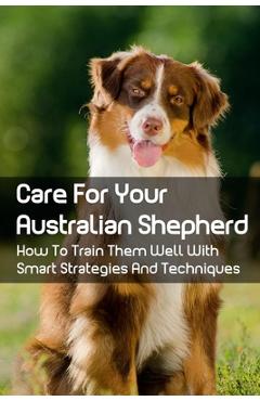 Coperta cărții 'Care For Your Australian Shepherd: How To Train Them Well With Smart Strategies And Techniques: Tips To Train Your'