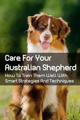 Coperta cărții 'Care For Your Australian Shepherd: How To Train Them Well With Smart Strategies And Techniques: Tips To Train Your'