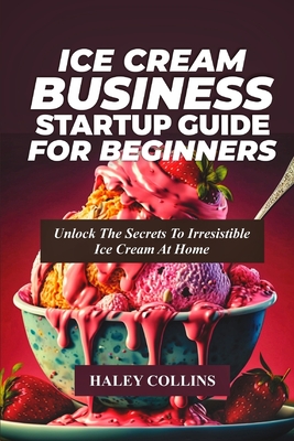 Ice Cream Business Startup Guide for Beginners: Unlock The Secrets To Irresistible Ice Cream At Home - Haley Collins