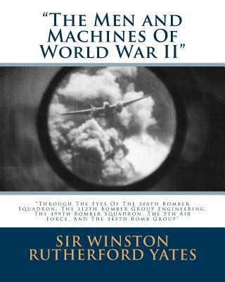 The Men and Machines Of World War II: Through The Eyes Of The 388th Bomber Squadron, The 312th Bomber Group Engineering, The 499th Bomber Squadron, Th - Winston Rutherford Yates