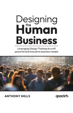 Designing the Human Business: Leveraging Design Thinking to craft powerful and innovative business models - Anthony Mills