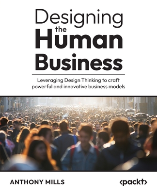 Designing the Human Business: Leveraging Design Thinking to craft powerful and innovative business models - Anthony Mills