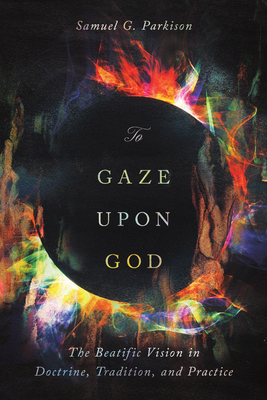 To Gaze Upon God: The Beatific Vision in Doctrine, Tradition, and Practice - Samuel Parkison